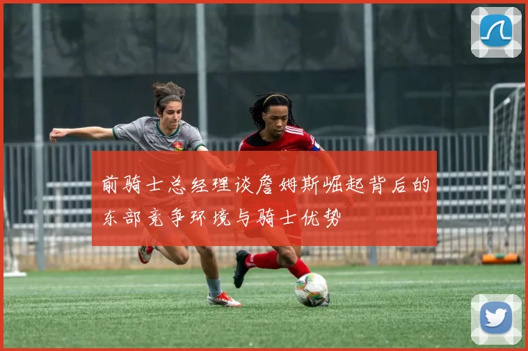 前骑士总经理谈詹姆斯崛起背后的东部竞争环境与骑士优势