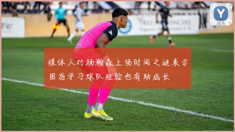 媒体人对杨瀚森上场时间之谜表示困惑学习球队经验也有助成长