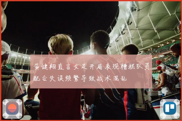 黄健翔直言女足开局表现糟糕队员配合失误频繁导致战术混乱