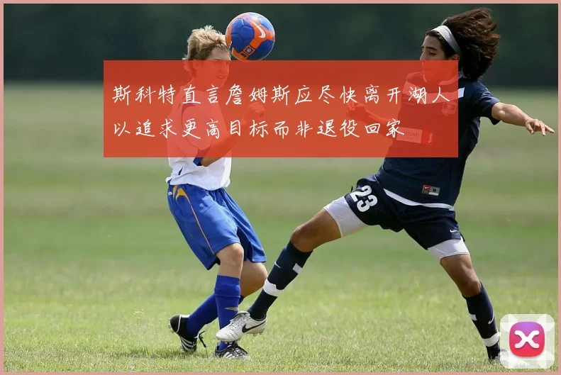 斯科特直言詹姆斯应尽快离开湖人以追求更高目标而非退役回家