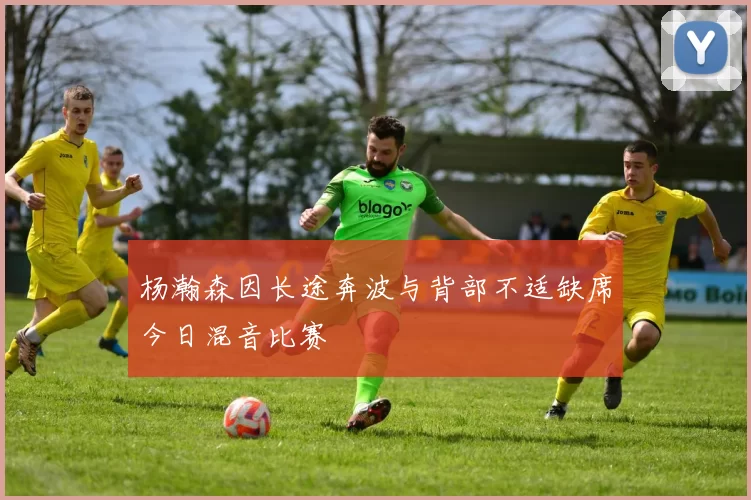 杨瀚森因长途奔波与背部不适缺席今日混音比赛