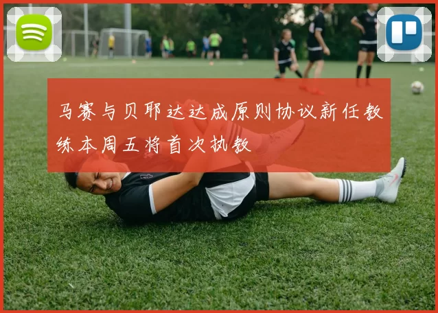 马赛与贝耶达达成原则协议新任教练本周五将首次执教