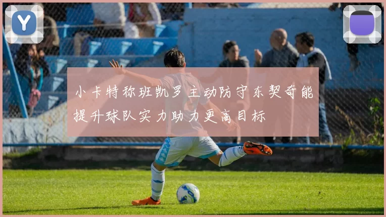 小卡特称班凯罗主动防守东契奇能提升球队实力助力更高目标