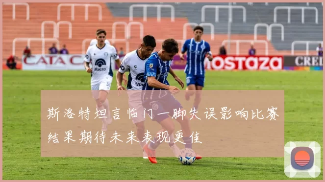 斯洛特坦言临门一脚失误影响比赛结果期待未来表现更佳