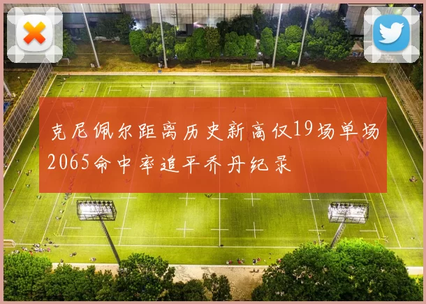 克尼佩尔距离历史新高仅19场单场2065命中率追平乔丹纪录