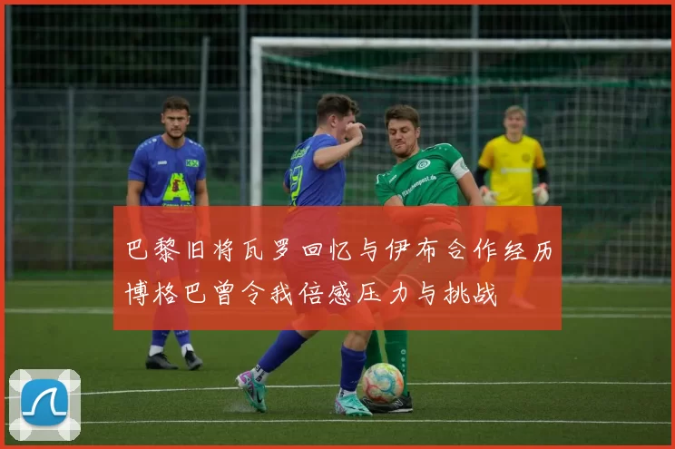 巴黎旧将瓦罗回忆与伊布合作经历博格巴曾令我倍感压力与挑战