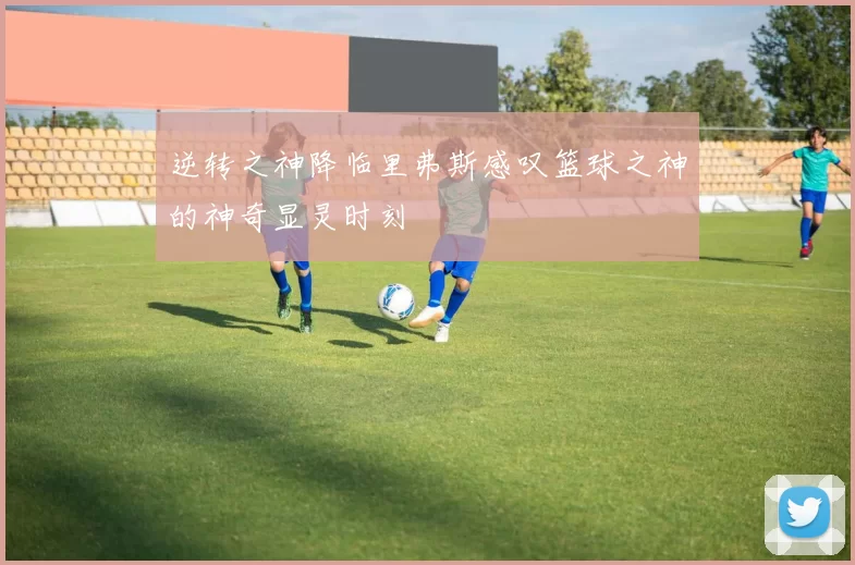 逆转之神降临里弗斯感叹篮球之神的神奇显灵时刻