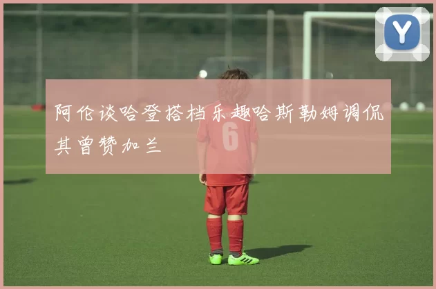 阿伦谈哈登搭档乐趣哈斯勒姆调侃其曾赞加兰