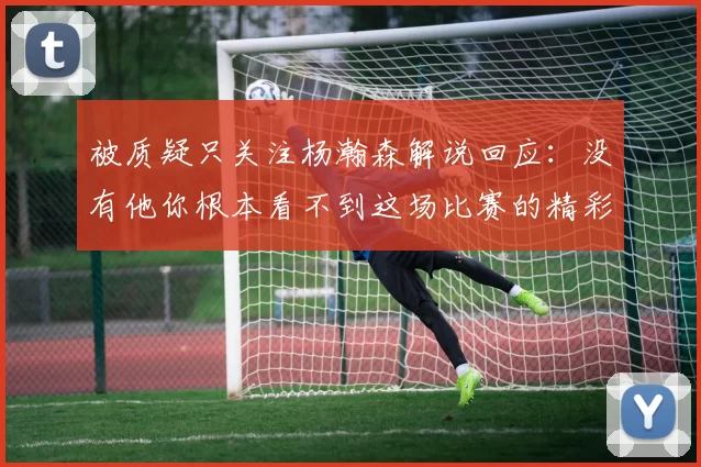 被质疑只关注杨瀚森解说回应：没有他你根本看不到这场比赛的精彩