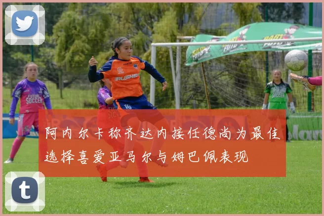 阿内尔卡称齐达内接任德尚为最佳选择喜爱亚马尔与姆巴佩表现