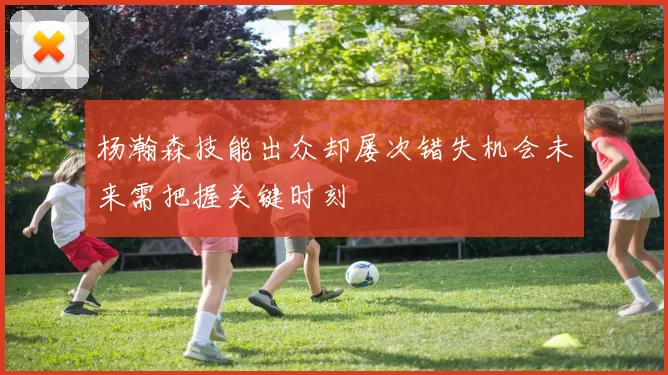 杨瀚森技能出众却屡次错失机会未来需把握关键时刻
