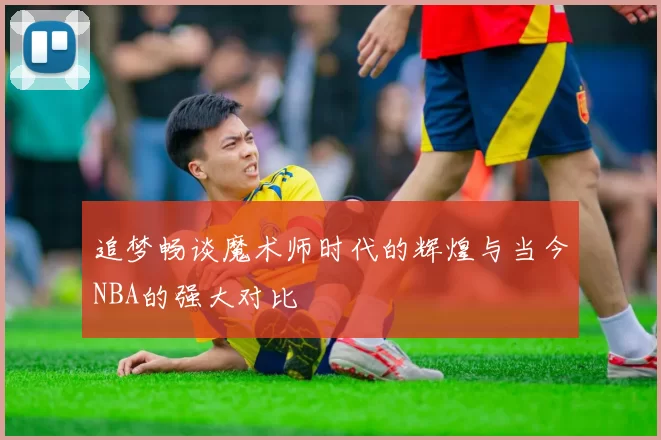 追梦畅谈魔术师时代的辉煌与当今NBA的强大对比