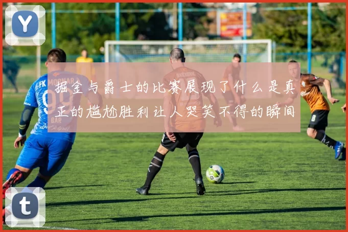 掘金与爵士的比赛展现了什么是真正的尴尬胜利让人哭笑不得的瞬间