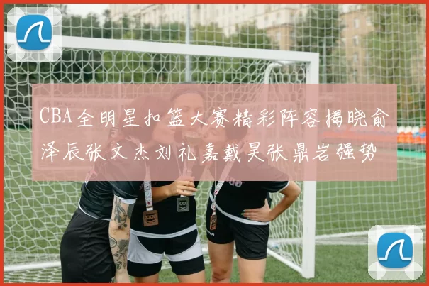 CBA全明星扣篮大赛精彩阵容揭晓俞泽辰张文杰刘礼嘉戴昊张鼎岩强势参赛