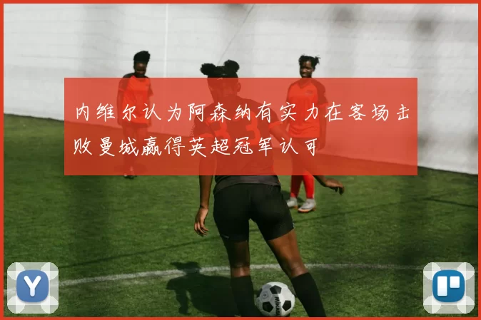 内维尔认为阿森纳有实力在客场击败曼城赢得英超冠军认可