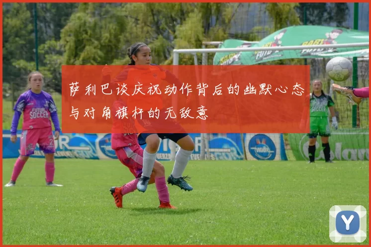 萨利巴谈庆祝动作背后的幽默心态与对角旗杆的无敌意