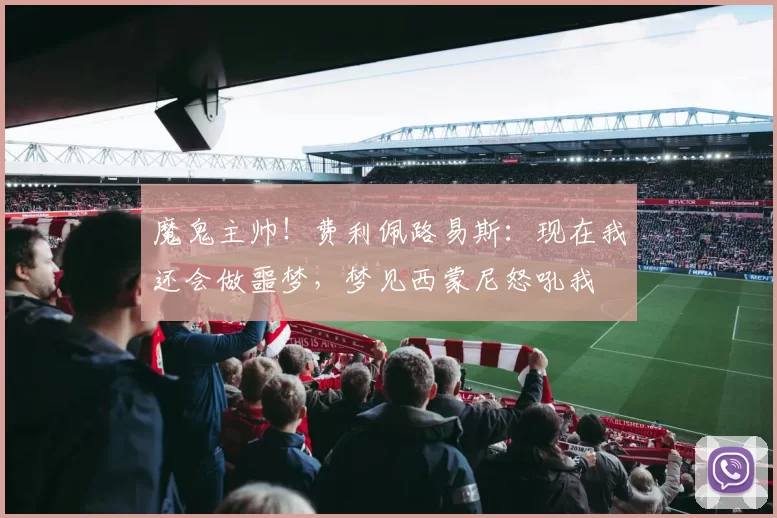 魔鬼主帅！费利佩路易斯：现在我还会做噩梦，梦见西蒙尼怒吼我