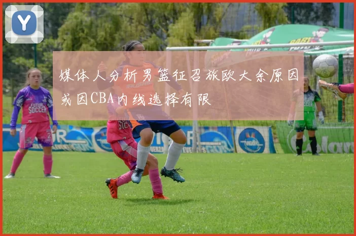 媒体人分析男篮征召旅欧大余原因或因CBA内线选择有限