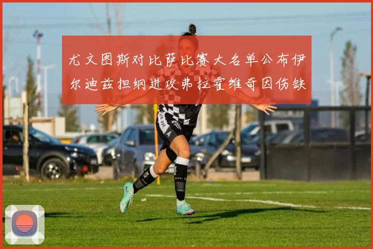 尤文图斯对比萨比赛大名单公布伊尔迪兹担纲进攻弗拉霍维奇因伤缺席