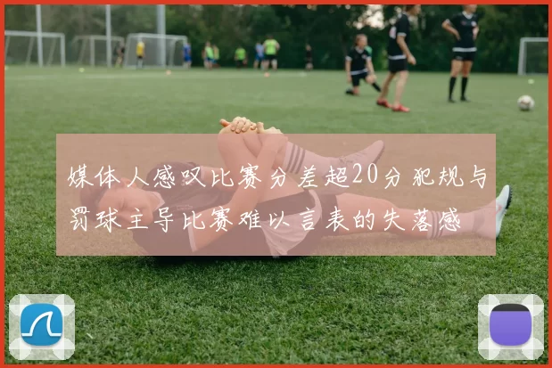 媒体人感叹比赛分差超20分犯规与罚球主导比赛难以言表的失落感