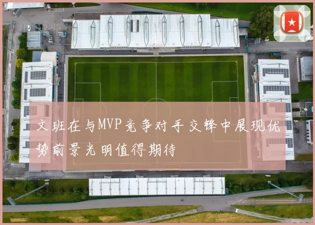 文班在与MVP竞争对手交锋中展现优势前景光明值得期待