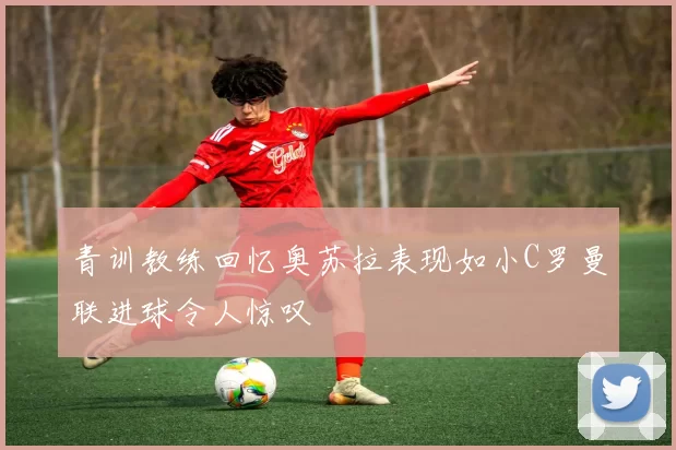 青训教练回忆奥苏拉表现如小C罗曼联进球令人惊叹