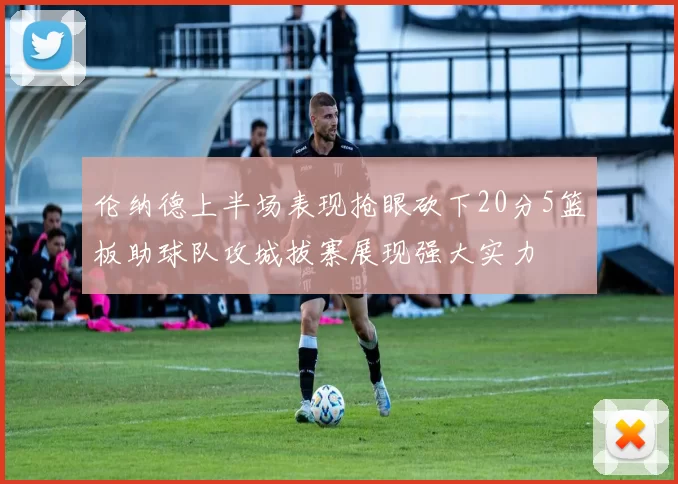 伦纳德上半场表现抢眼砍下20分5篮板助球队攻城拔寨展现强大实力