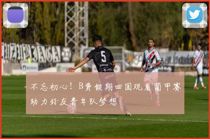 不忘初心！B费假期回国观看葡甲赛助力好友青年队梦想