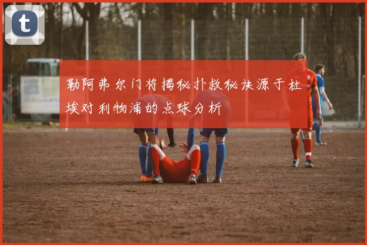 勒阿弗尔门将揭秘扑救秘诀源于杜埃对利物浦的点球分析