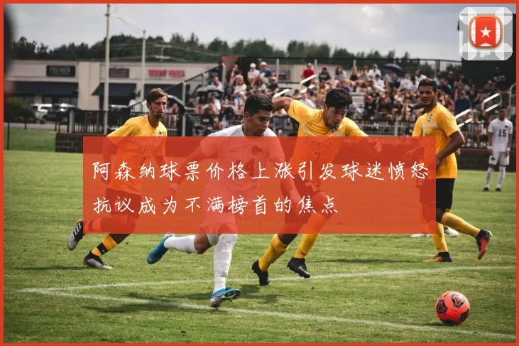阿森纳球票价格上涨引发球迷愤怒抗议成为不满榜首的焦点