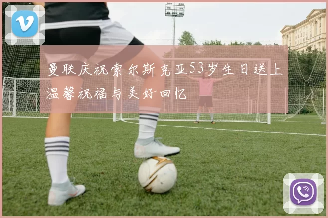 曼联庆祝索尔斯克亚53岁生日送上温馨祝福与美好回忆