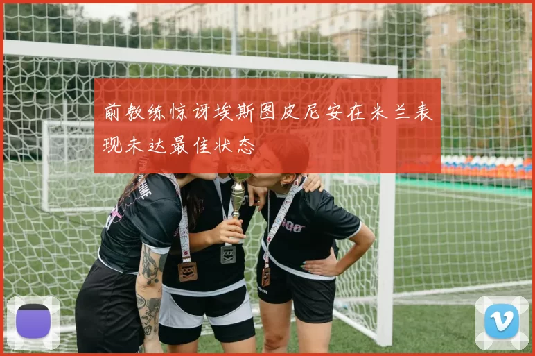 前教练惊讶埃斯图皮尼安在米兰表现未达最佳状态