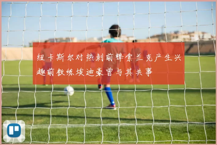 纽卡斯尔对热刺前锋索兰克产生兴趣前教练埃迪豪曾与其共事