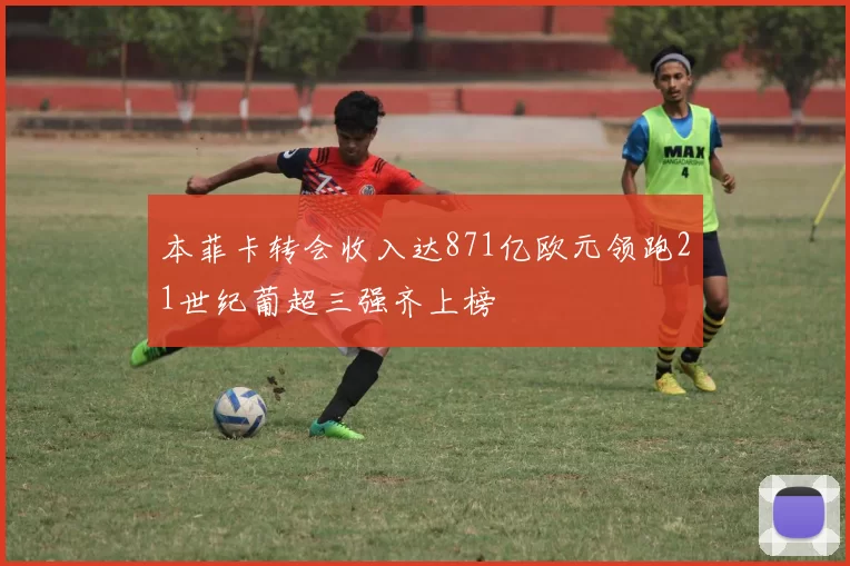 本菲卡转会收入达871亿欧元领跑21世纪葡超三强齐上榜