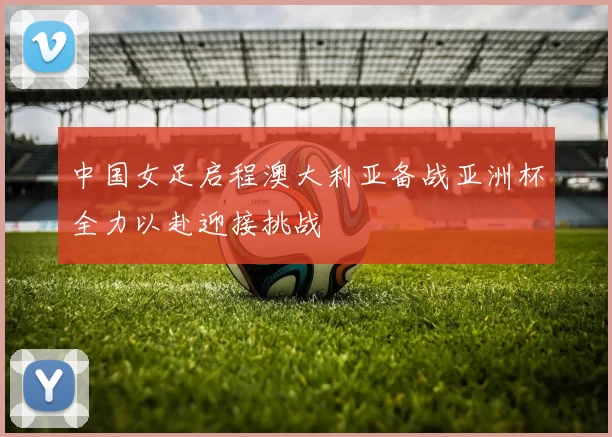 中国女足启程澳大利亚备战亚洲杯全力以赴迎接挑战