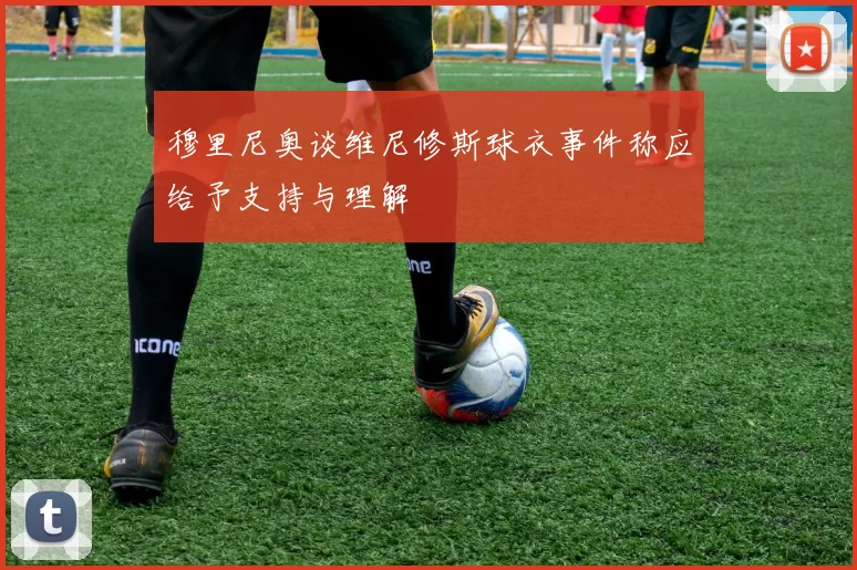 穆里尼奥谈维尼修斯球衣事件称应给予支持与理解