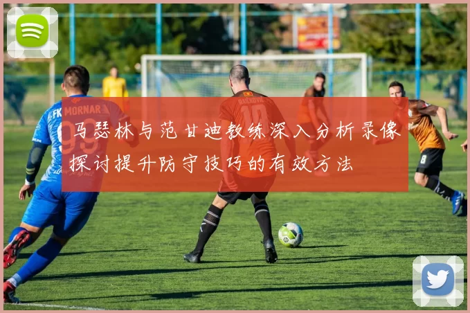 马瑟林与范甘迪教练深入分析录像探讨提升防守技巧的有效方法